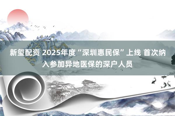 新玺配资 2025年度“深圳惠民保”上线 首次纳入参加异地医保的深户人员