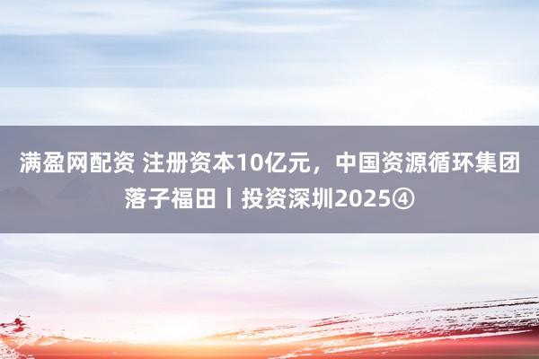 满盈网配资 注册资本10亿元，中国资源循环集团落子福田丨投资深圳2025④