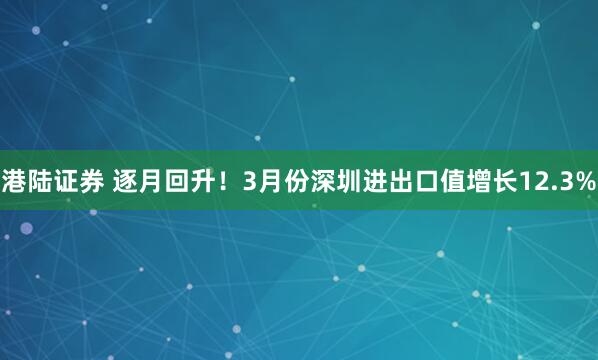 港陆证券 逐月回升！3月份深圳进出口值增长12.3%