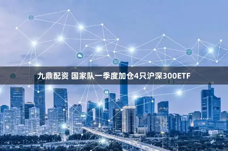 九鼎配资 国家队一季度加仓4只沪深300ETF