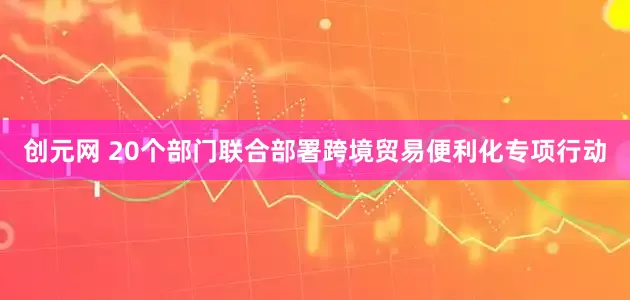 创元网 20个部门联合部署跨境贸易便利化专项行动