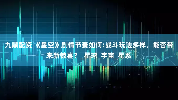 九鼎配资 《星空》剧情节奏如何:战斗玩法多样，能否带来新惊喜？_星球_宇宙_星系