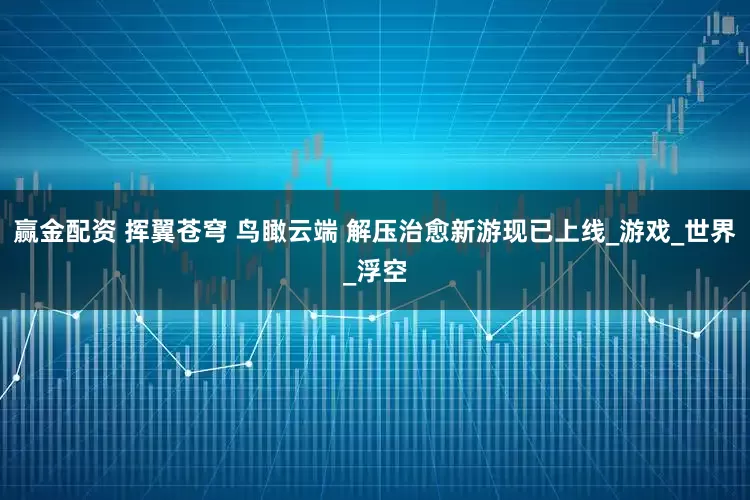 赢金配资 挥翼苍穹 鸟瞰云端 解压治愈新游现已上线_游戏_世界_浮空