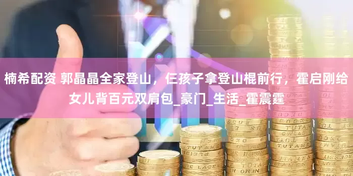 楠希配资 郭晶晶全家登山，仨孩子拿登山棍前行，霍启刚给女儿背百元双肩包_豪门_生活_霍震霆