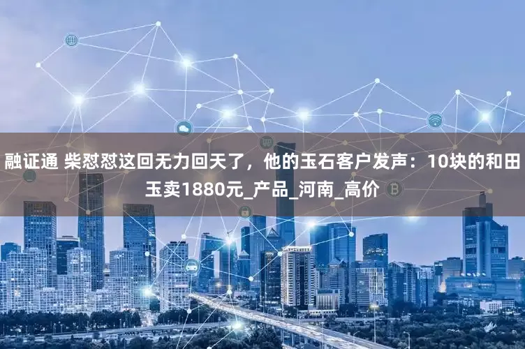 融证通 柴怼怼这回无力回天了，他的玉石客户发声：10块的和田玉卖1880元_产品_河南_高价