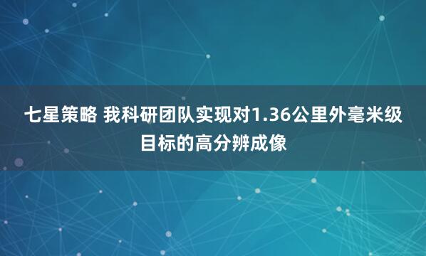 七星策略 我科研团队实现对1.36公里外毫米级目标的高分辨成像