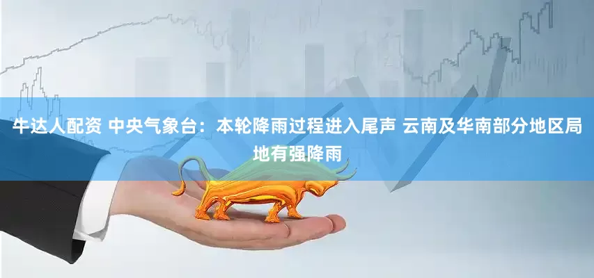 牛达人配资 中央气象台：本轮降雨过程进入尾声 云南及华南部分地区局地有强降雨
