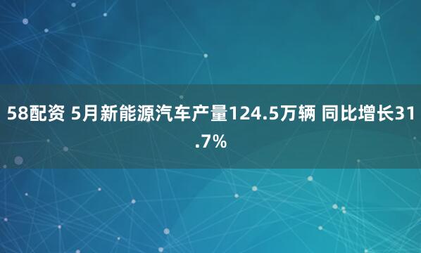 58配资 5月新能源汽车产量124.5万辆 同比增长31.7%