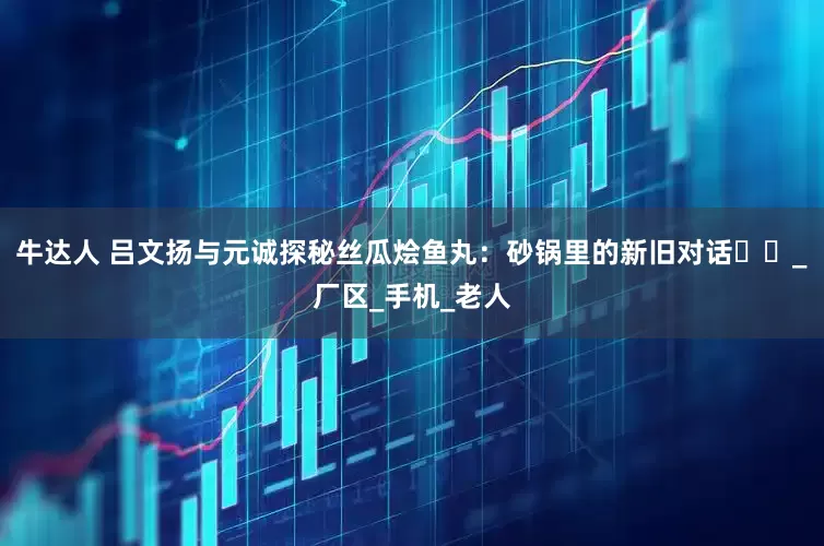 牛达人 吕文扬与元诚探秘丝瓜烩鱼丸：砂锅里的新旧对话​​_厂区_手机_老人