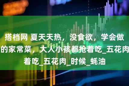搭档网 夏天天热，没食欲，学会做这几款下饭的家常菜，大人小孩都抢着吃_五花肉_时候_蚝油