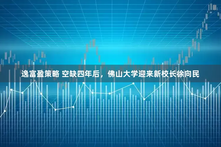 逸富盈策略 空缺四年后，佛山大学迎来新校长徐向民