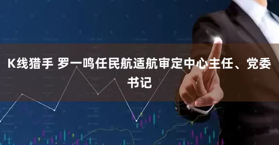 K线猎手 罗一鸣任民航适航审定中心主任、党委书记