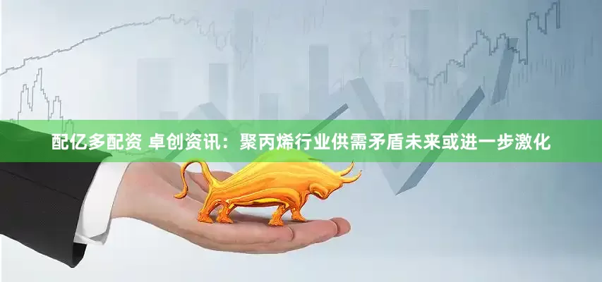 配亿多配资 卓创资讯：聚丙烯行业供需矛盾未来或进一步激化