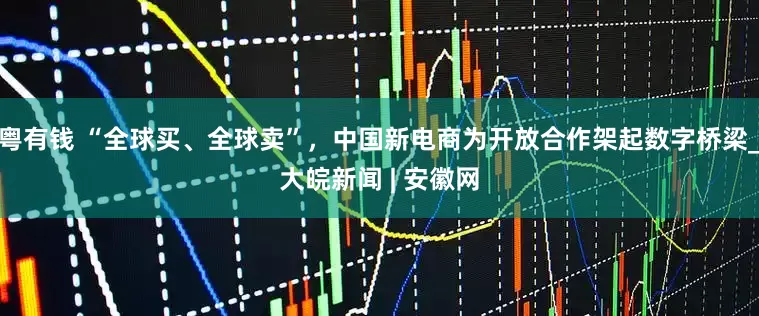 粤有钱 “全球买、全球卖”，中国新电商为开放合作架起数字桥梁_大皖新闻 | 安徽网