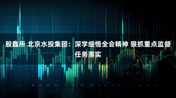 股鑫所 北京水投集团：深学细悟全会精神 狠抓重点监督任务落实