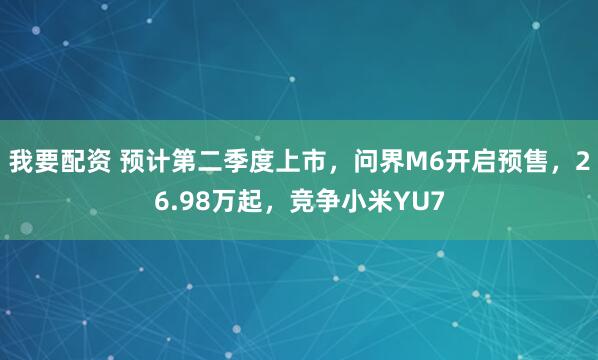 我要配资 预计第二季度上市,问界M6开启预售,26.98万起,竞争小米YU7
