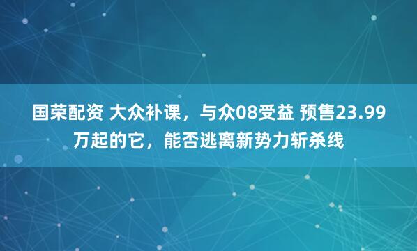 国荣配资 大众补课,与众08受益 预售23.99万起的它,能否逃离新势力斩杀线