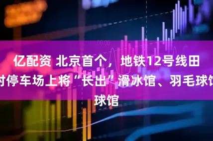 亿配资 北京首个，地铁12号线田村停车场上将“长出”滑冰馆、羽毛球馆